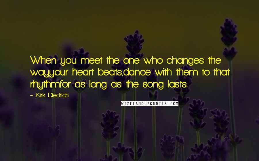 Kirk Diedrich Quotes: When you meet the one who changes the wayyour heart beats,dance with them to that rhythmfor as long as the song lasts.