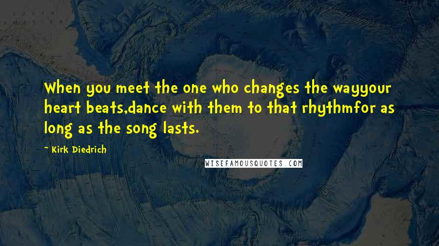 Kirk Diedrich Quotes: When you meet the one who changes the wayyour heart beats,dance with them to that rhythmfor as long as the song lasts.