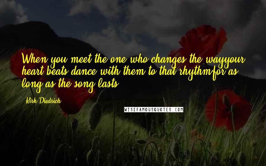 Kirk Diedrich Quotes: When you meet the one who changes the wayyour heart beats,dance with them to that rhythmfor as long as the song lasts.