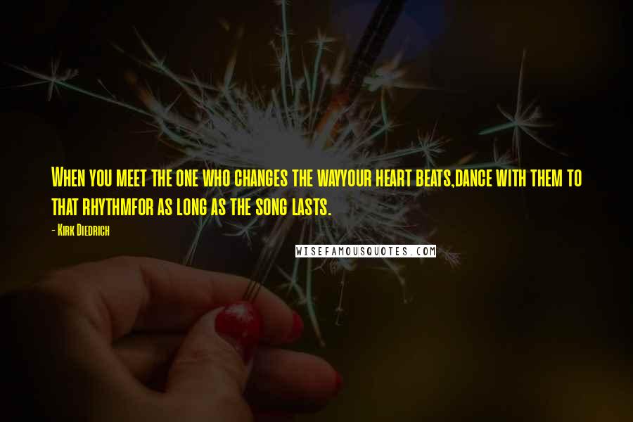 Kirk Diedrich Quotes: When you meet the one who changes the wayyour heart beats,dance with them to that rhythmfor as long as the song lasts.