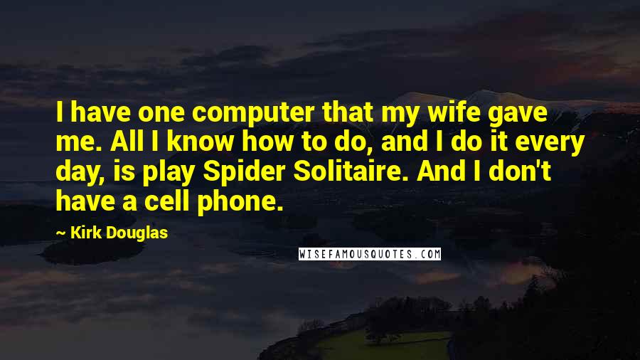 Kirk Douglas Quotes: I have one computer that my wife gave me. All I know how to do, and I do it every day, is play Spider Solitaire. And I don't have a cell phone.