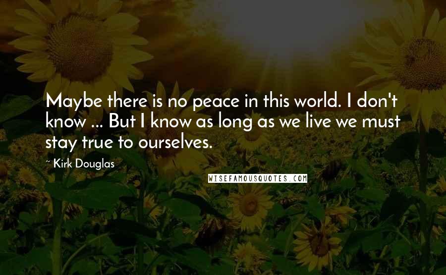Kirk Douglas Quotes: Maybe there is no peace in this world. I don't know ... But I know as long as we live we must stay true to ourselves.