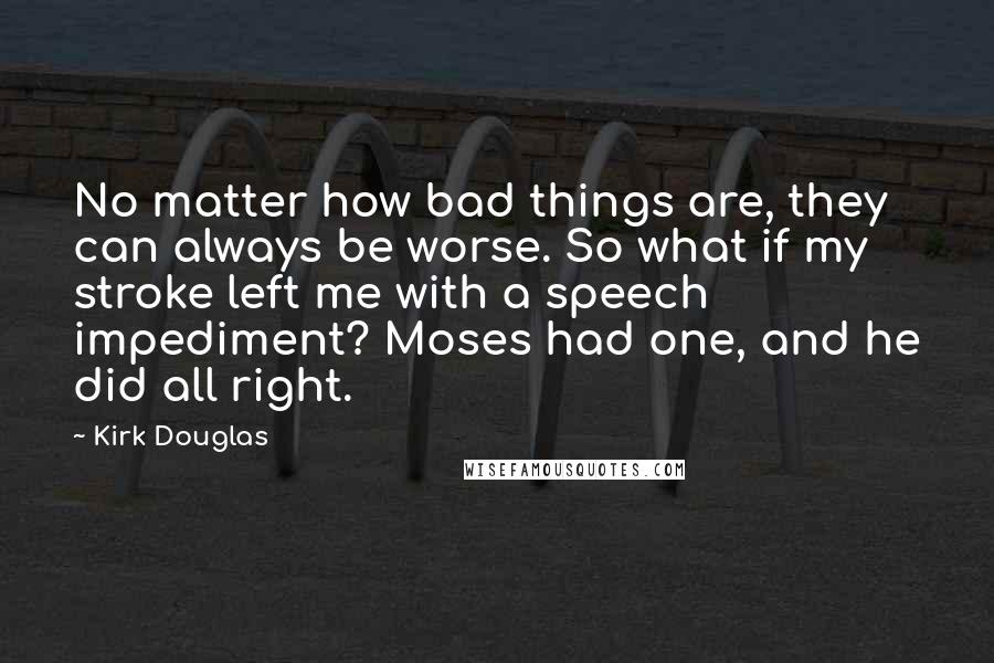 Kirk Douglas Quotes: No matter how bad things are, they can always be worse. So what if my stroke left me with a speech impediment? Moses had one, and he did all right.