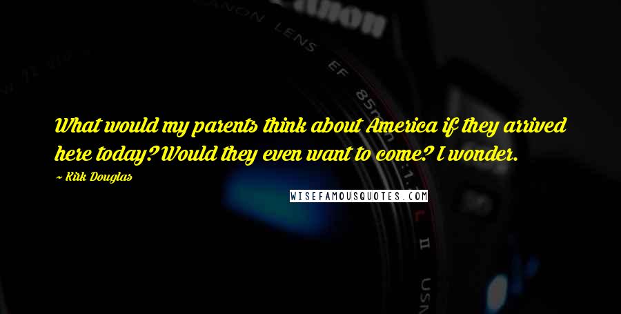 Kirk Douglas Quotes: What would my parents think about America if they arrived here today? Would they even want to come? I wonder.