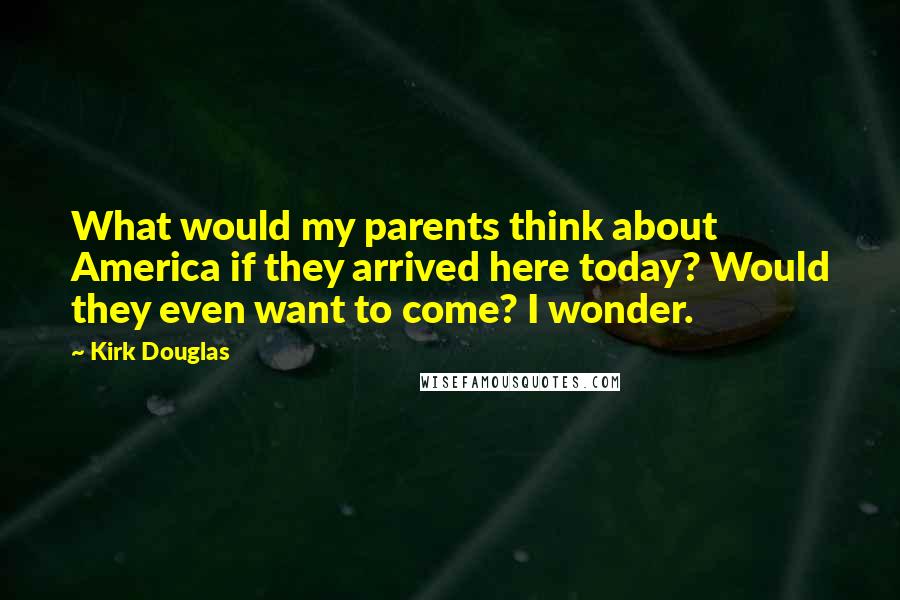 Kirk Douglas Quotes: What would my parents think about America if they arrived here today? Would they even want to come? I wonder.