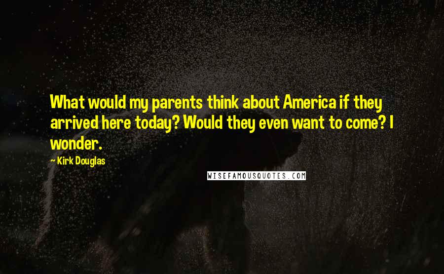 Kirk Douglas Quotes: What would my parents think about America if they arrived here today? Would they even want to come? I wonder.