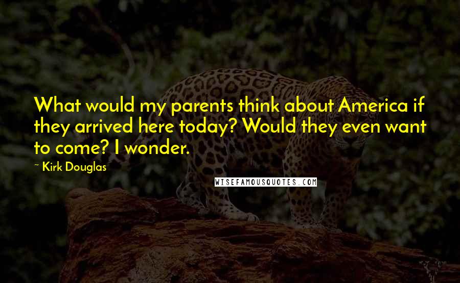 Kirk Douglas Quotes: What would my parents think about America if they arrived here today? Would they even want to come? I wonder.