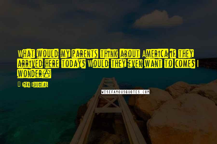 Kirk Douglas Quotes: What would my parents think about America if they arrived here today? Would they even want to come? I wonder.