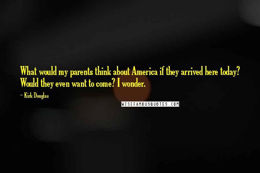 Kirk Douglas Quotes: What would my parents think about America if they arrived here today? Would they even want to come? I wonder.