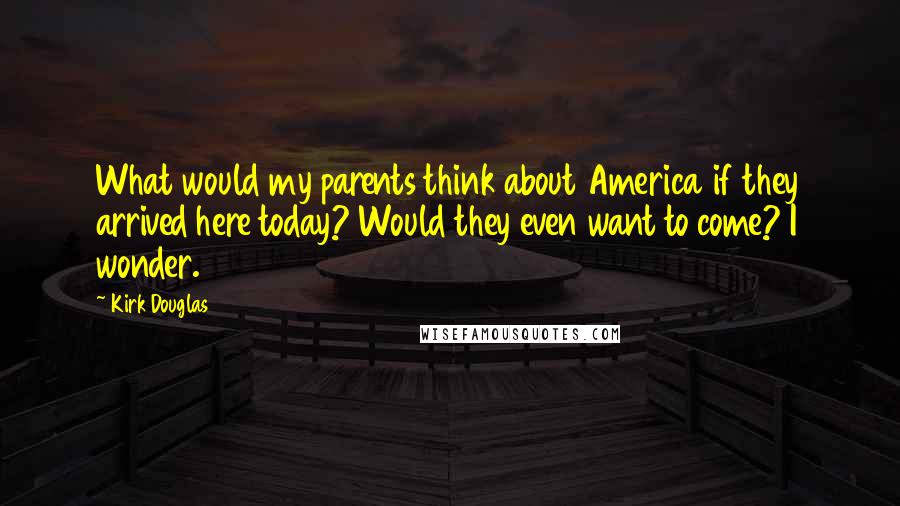 Kirk Douglas Quotes: What would my parents think about America if they arrived here today? Would they even want to come? I wonder.