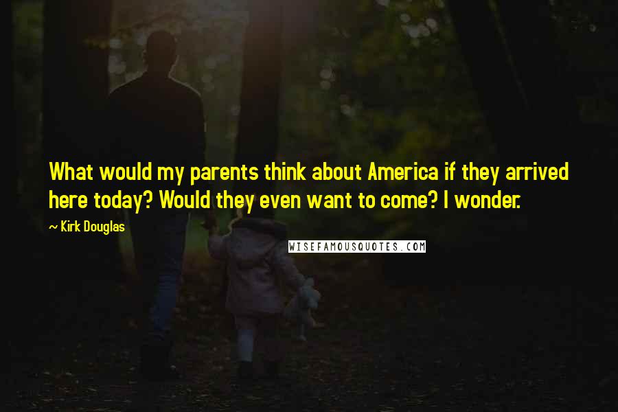 Kirk Douglas Quotes: What would my parents think about America if they arrived here today? Would they even want to come? I wonder.