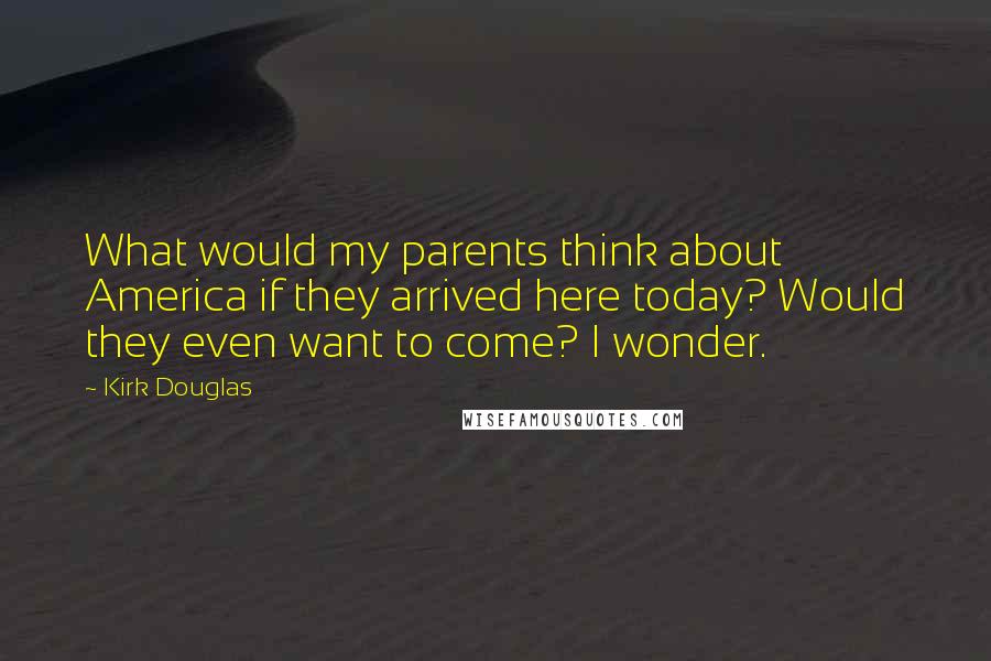 Kirk Douglas Quotes: What would my parents think about America if they arrived here today? Would they even want to come? I wonder.
