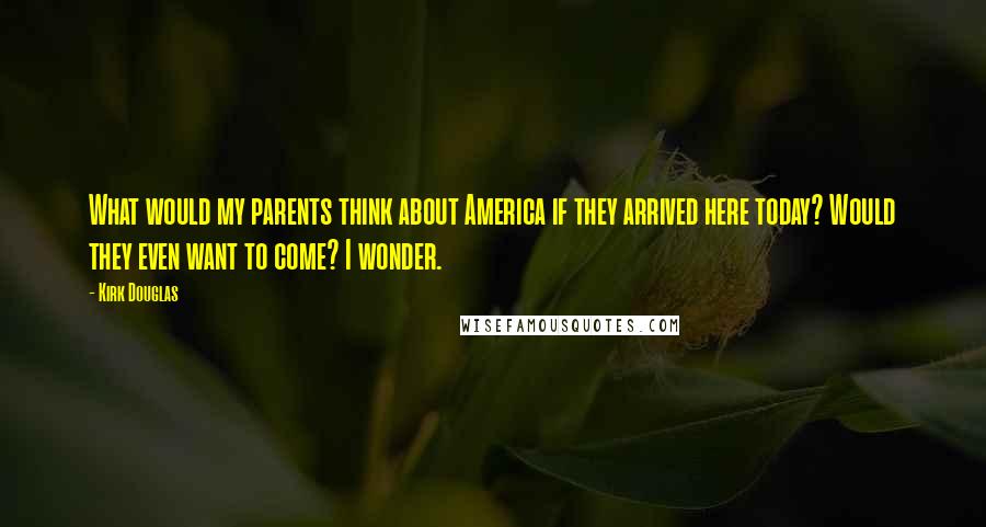 Kirk Douglas Quotes: What would my parents think about America if they arrived here today? Would they even want to come? I wonder.