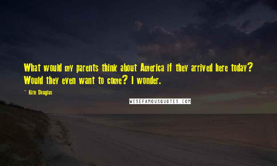 Kirk Douglas Quotes: What would my parents think about America if they arrived here today? Would they even want to come? I wonder.