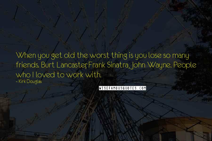 Kirk Douglas Quotes: When you get old the worst thing is you lose so many friends. Burt Lancaster, Frank Sinatra, John Wayne. People who I loved to work with.