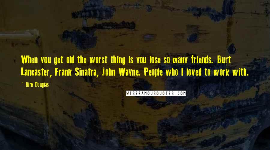 Kirk Douglas Quotes: When you get old the worst thing is you lose so many friends. Burt Lancaster, Frank Sinatra, John Wayne. People who I loved to work with.