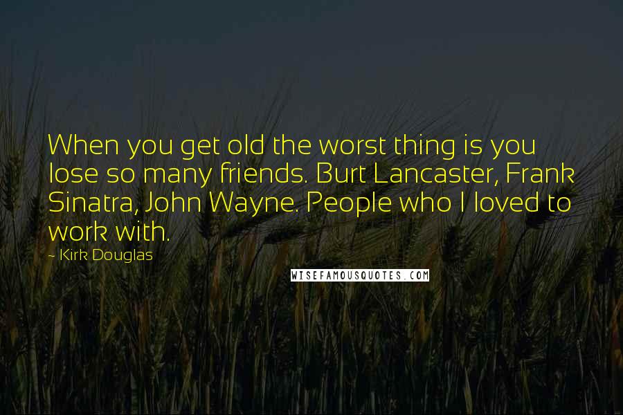 Kirk Douglas Quotes: When you get old the worst thing is you lose so many friends. Burt Lancaster, Frank Sinatra, John Wayne. People who I loved to work with.