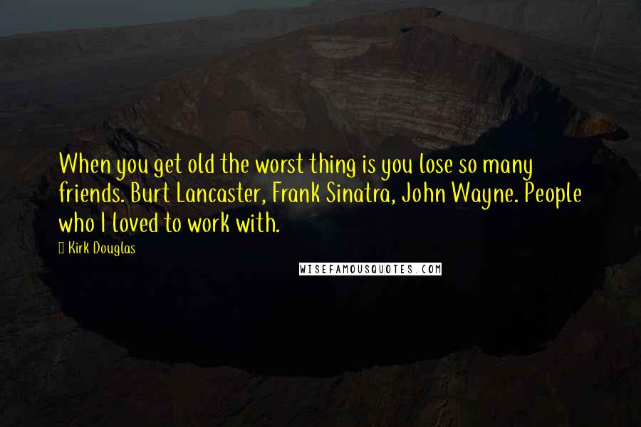 Kirk Douglas Quotes: When you get old the worst thing is you lose so many friends. Burt Lancaster, Frank Sinatra, John Wayne. People who I loved to work with.