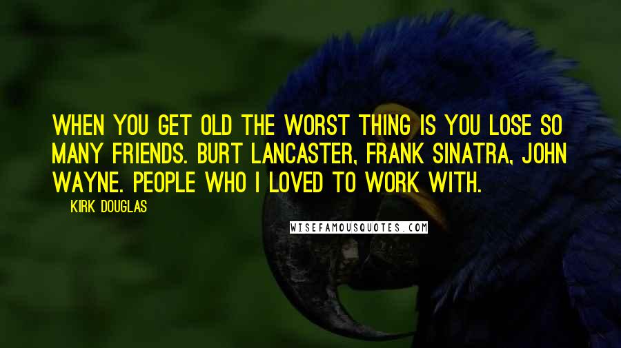 Kirk Douglas Quotes: When you get old the worst thing is you lose so many friends. Burt Lancaster, Frank Sinatra, John Wayne. People who I loved to work with.