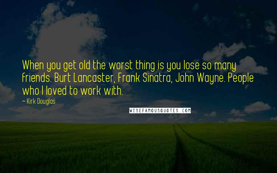 Kirk Douglas Quotes: When you get old the worst thing is you lose so many friends. Burt Lancaster, Frank Sinatra, John Wayne. People who I loved to work with.