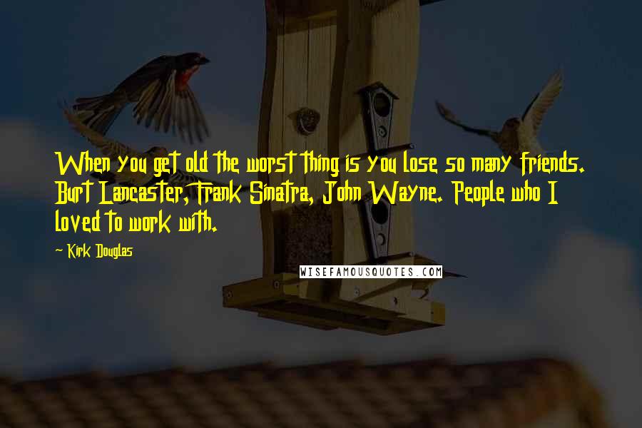 Kirk Douglas Quotes: When you get old the worst thing is you lose so many friends. Burt Lancaster, Frank Sinatra, John Wayne. People who I loved to work with.