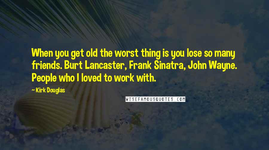 Kirk Douglas Quotes: When you get old the worst thing is you lose so many friends. Burt Lancaster, Frank Sinatra, John Wayne. People who I loved to work with.