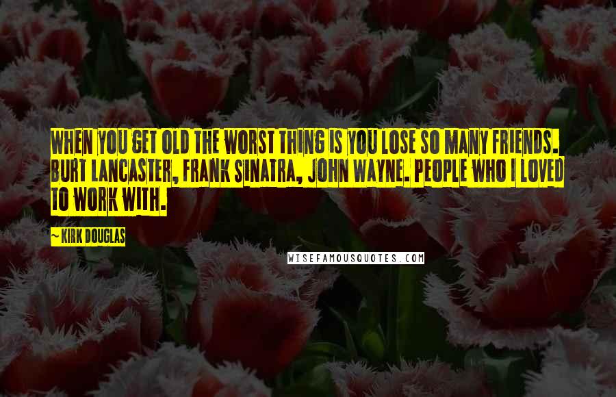 Kirk Douglas Quotes: When you get old the worst thing is you lose so many friends. Burt Lancaster, Frank Sinatra, John Wayne. People who I loved to work with.