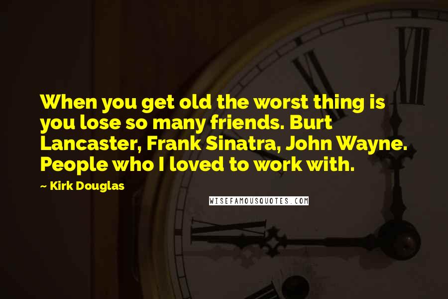 Kirk Douglas Quotes: When you get old the worst thing is you lose so many friends. Burt Lancaster, Frank Sinatra, John Wayne. People who I loved to work with.