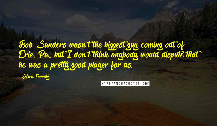 Kirk Ferentz Quotes: Bob Sanders wasn't the biggest guy coming out of Erie, Pa., but I don't think anybody would dispute that he was a pretty good player for us.