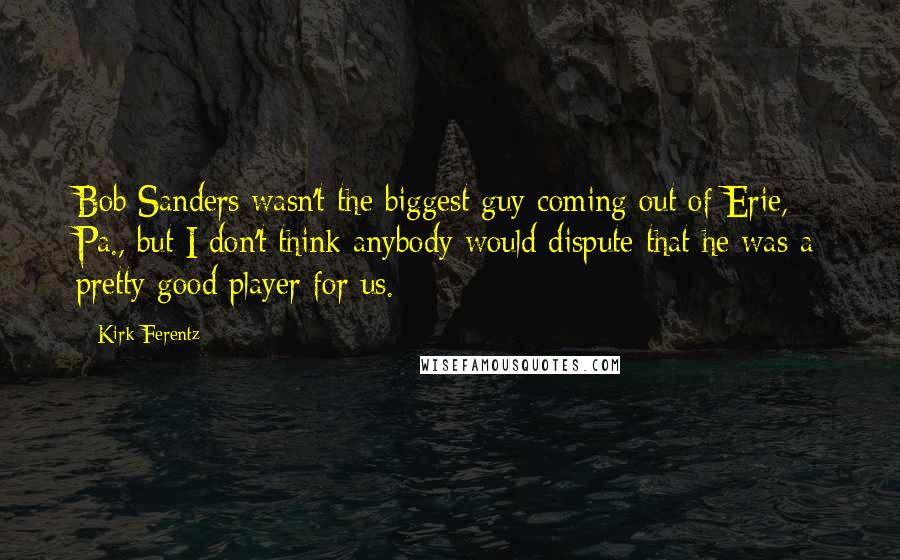 Kirk Ferentz Quotes: Bob Sanders wasn't the biggest guy coming out of Erie, Pa., but I don't think anybody would dispute that he was a pretty good player for us.