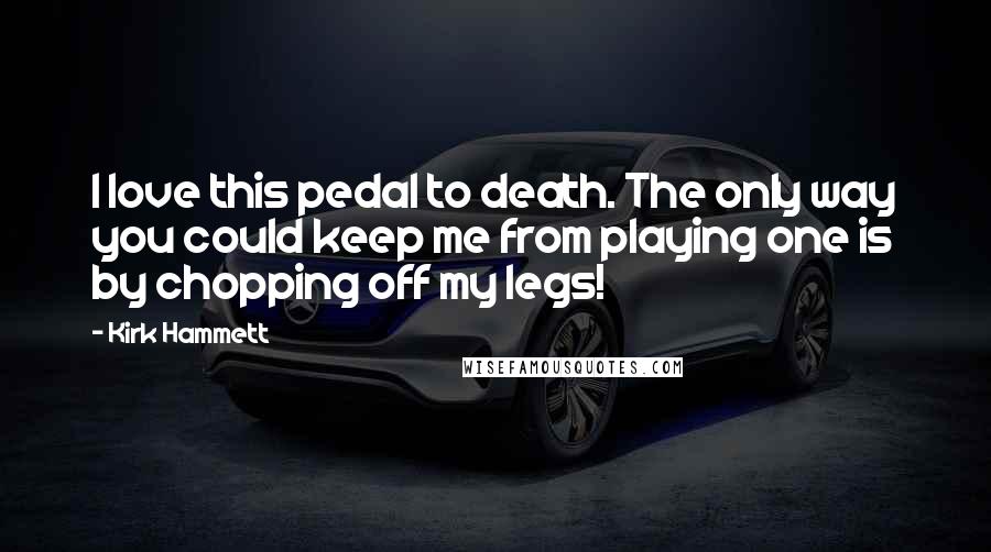 Kirk Hammett Quotes: I love this pedal to death. The only way you could keep me from playing one is by chopping off my legs!