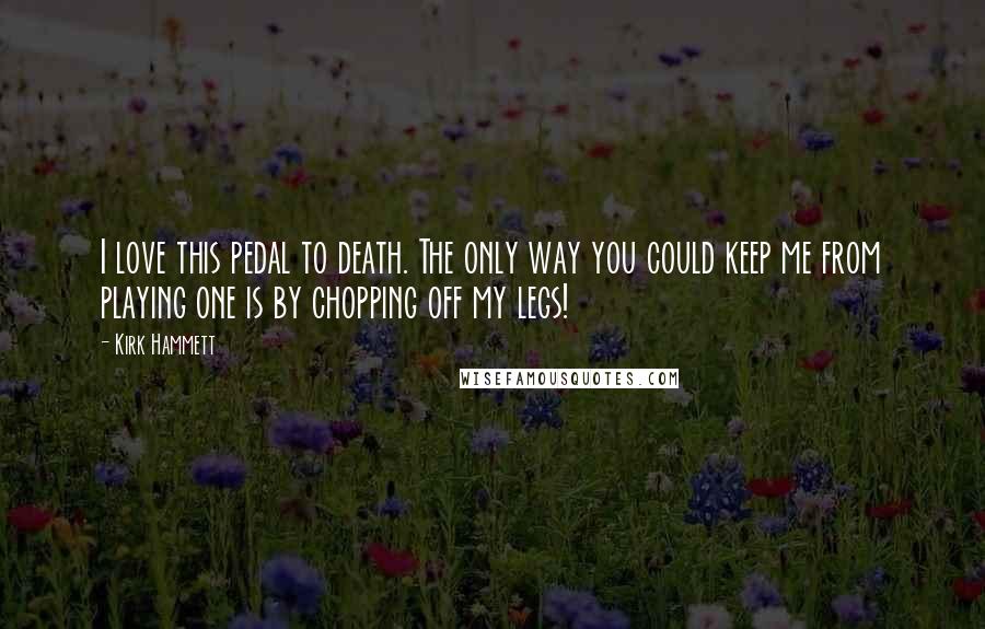 Kirk Hammett Quotes: I love this pedal to death. The only way you could keep me from playing one is by chopping off my legs!