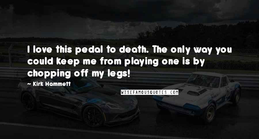 Kirk Hammett Quotes: I love this pedal to death. The only way you could keep me from playing one is by chopping off my legs!