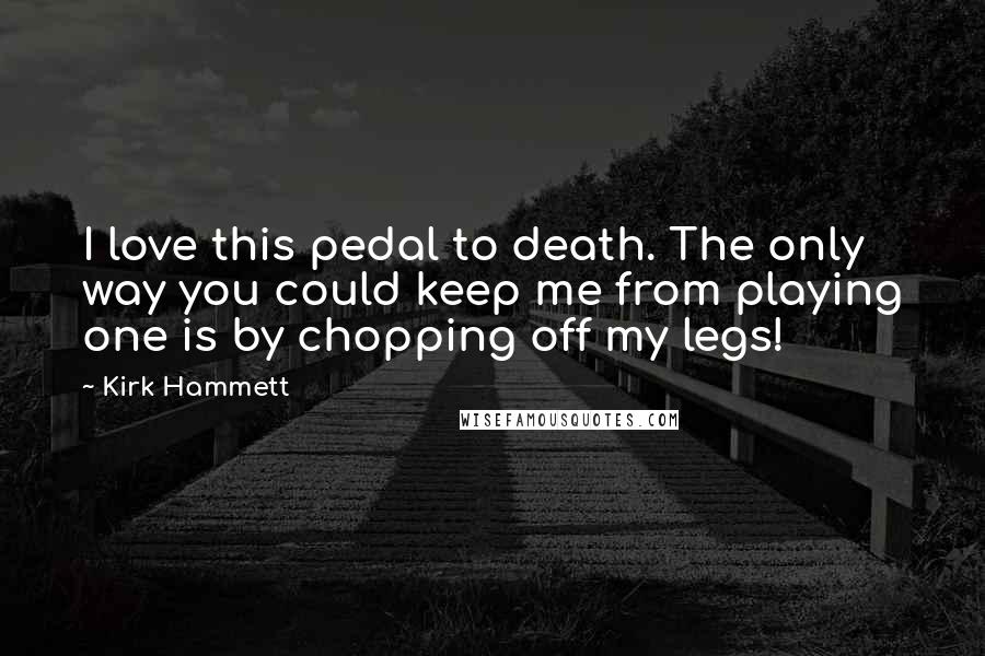 Kirk Hammett Quotes: I love this pedal to death. The only way you could keep me from playing one is by chopping off my legs!
