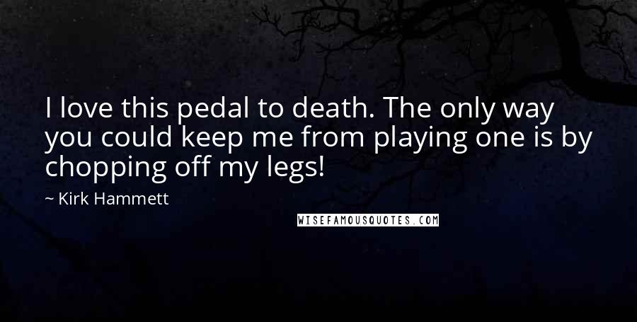 Kirk Hammett Quotes: I love this pedal to death. The only way you could keep me from playing one is by chopping off my legs!