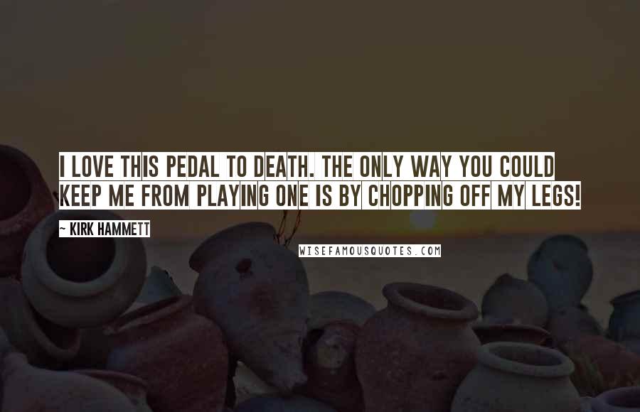 Kirk Hammett Quotes: I love this pedal to death. The only way you could keep me from playing one is by chopping off my legs!