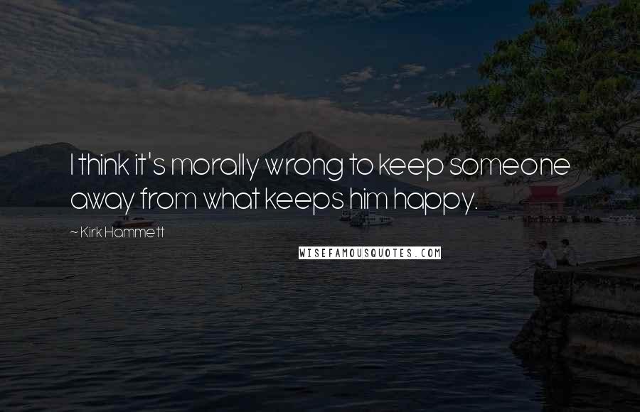 Kirk Hammett Quotes: I think it's morally wrong to keep someone away from what keeps him happy.