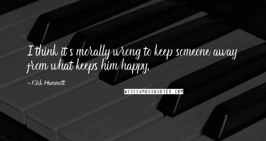 Kirk Hammett Quotes: I think it's morally wrong to keep someone away from what keeps him happy.