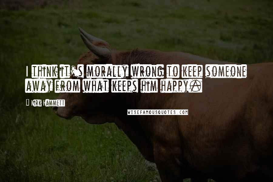 Kirk Hammett Quotes: I think it's morally wrong to keep someone away from what keeps him happy.