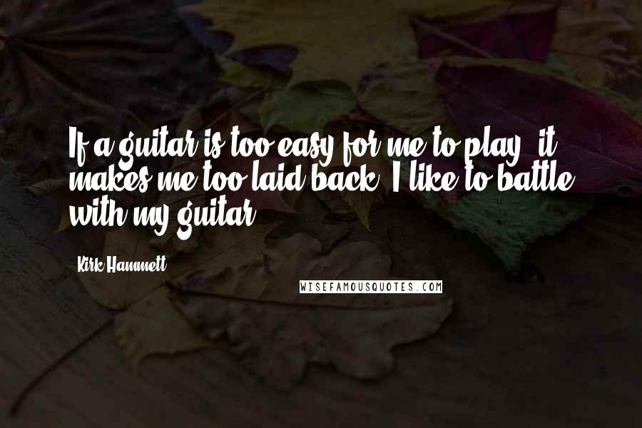 Kirk Hammett Quotes: If a guitar is too easy for me to play, it makes me too laid back. I like to battle with my guitar.