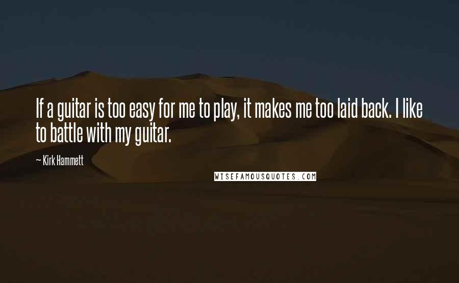 Kirk Hammett Quotes: If a guitar is too easy for me to play, it makes me too laid back. I like to battle with my guitar.