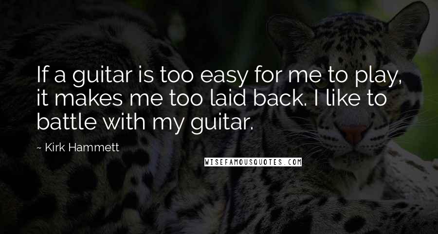 Kirk Hammett Quotes: If a guitar is too easy for me to play, it makes me too laid back. I like to battle with my guitar.