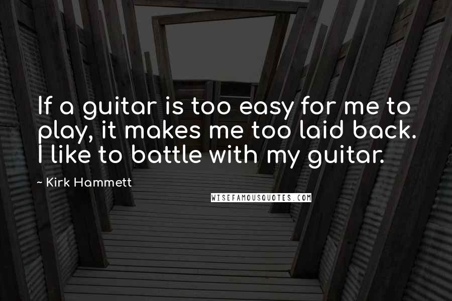 Kirk Hammett Quotes: If a guitar is too easy for me to play, it makes me too laid back. I like to battle with my guitar.