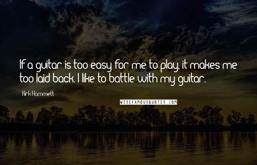 Kirk Hammett Quotes: If a guitar is too easy for me to play, it makes me too laid back. I like to battle with my guitar.