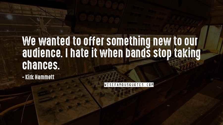 Kirk Hammett Quotes: We wanted to offer something new to our audience. I hate it when bands stop taking chances.