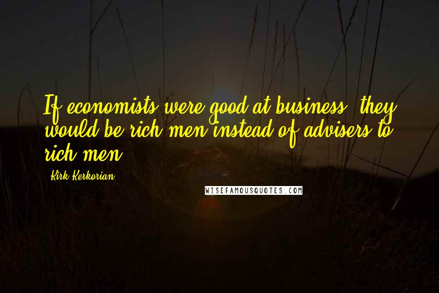 Kirk Kerkorian Quotes: If economists were good at business, they would be rich men instead of advisers to rich men.