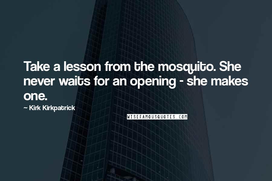 Kirk Kirkpatrick Quotes: Take a lesson from the mosquito. She never waits for an opening - she makes one.