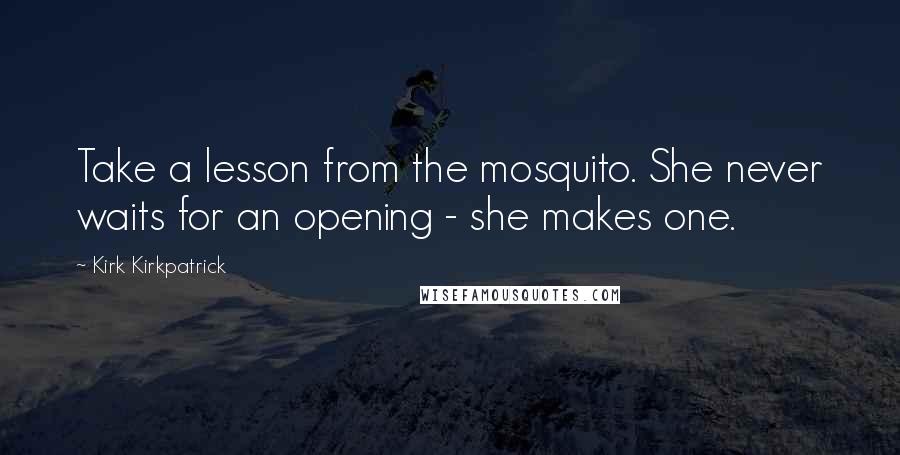 Kirk Kirkpatrick Quotes: Take a lesson from the mosquito. She never waits for an opening - she makes one.