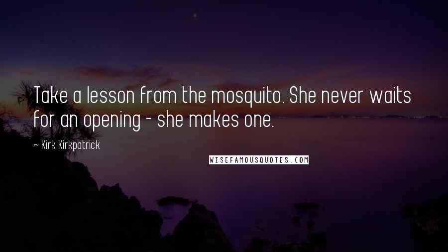 Kirk Kirkpatrick Quotes: Take a lesson from the mosquito. She never waits for an opening - she makes one.