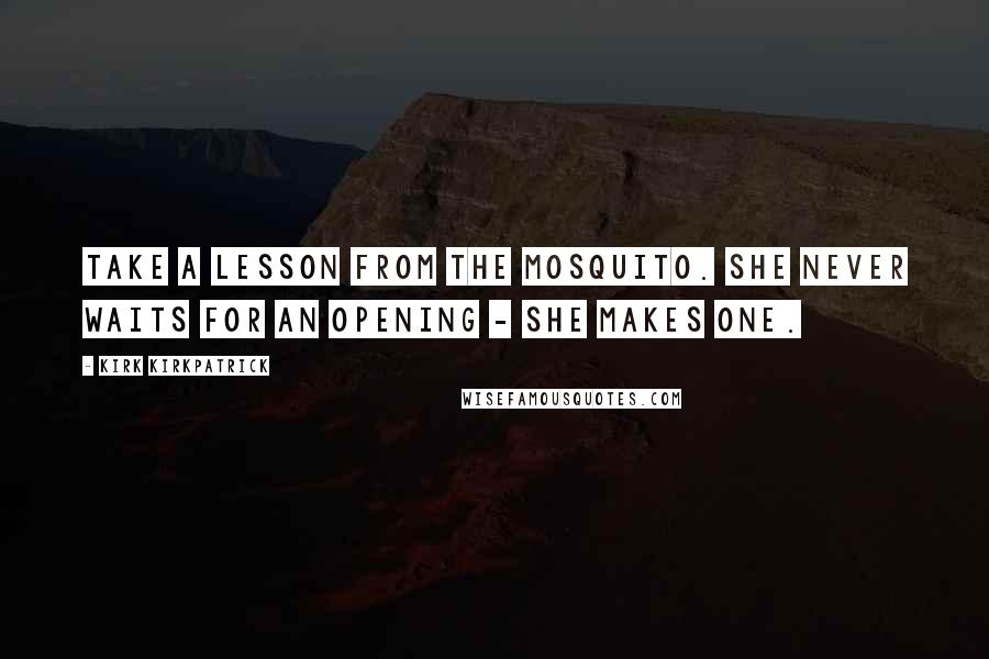 Kirk Kirkpatrick Quotes: Take a lesson from the mosquito. She never waits for an opening - she makes one.